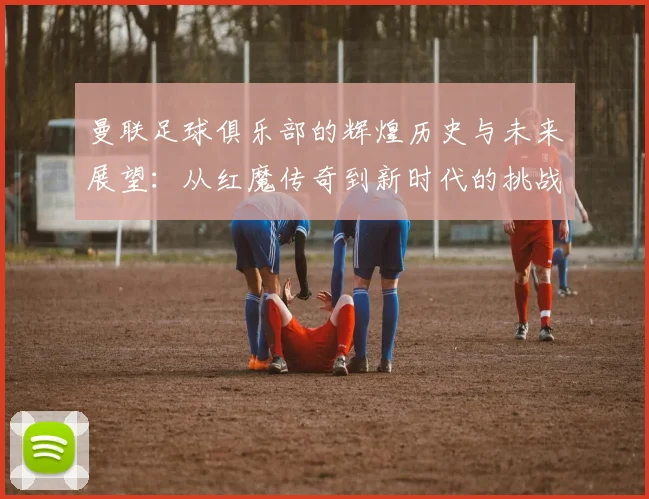 曼联足球俱乐部的辉煌历史与未来展望：从红魔传奇到新时代的挑战与机遇