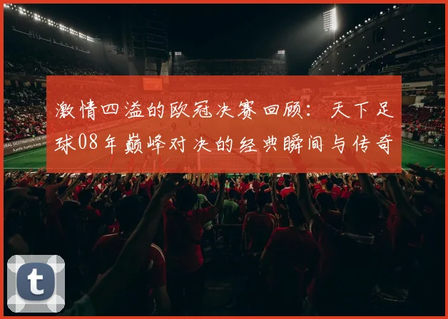 激情四溢的欧冠决赛回顾：天下足球08年巅峰对决的经典瞬间与传奇球员表现