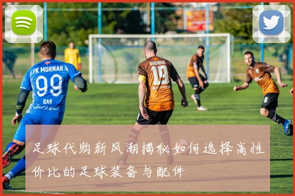 足球代购新风潮揭秘如何选择高性价比的足球装备与配件
